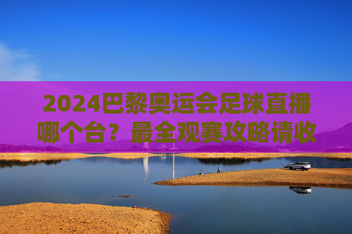 2024巴黎奥运会足球直播哪个台?最全观赛攻略请收好