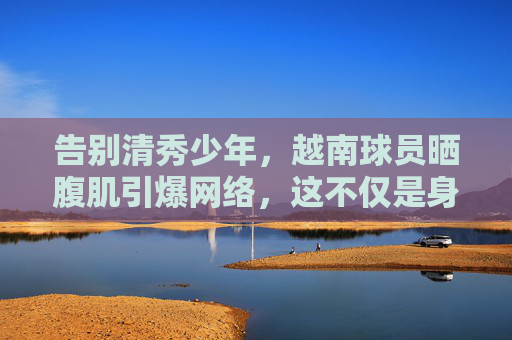 告别清秀少年,越南球员晒腹肌引爆网络,这不仅是身材更是硬实力