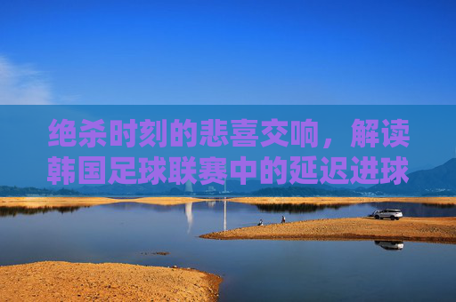 绝杀时刻的悲喜交响,解读韩国足球联赛中的延迟进球现象