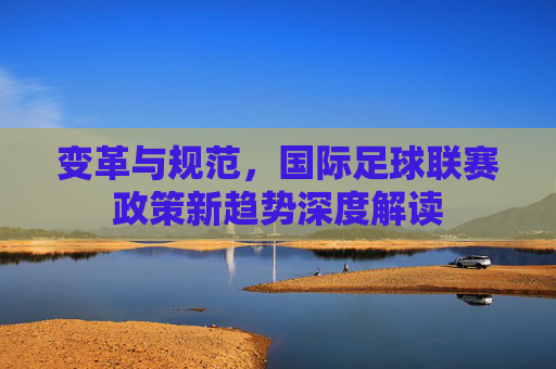 变革与规范,国际足球联赛政策新趋势深度解读