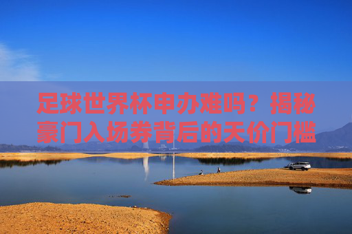 足球世界杯申办难吗?揭秘豪门入场券背后的天价门槛与博弈