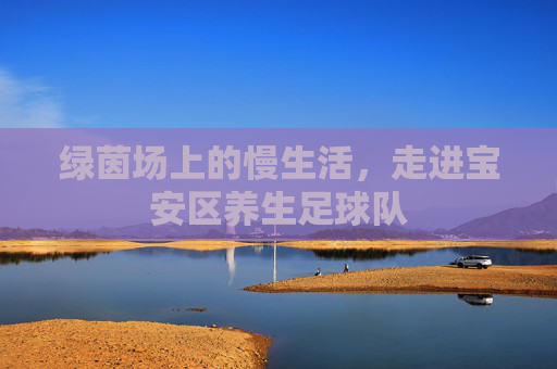 绿茵场上的慢生活,走进宝安区养生足球队