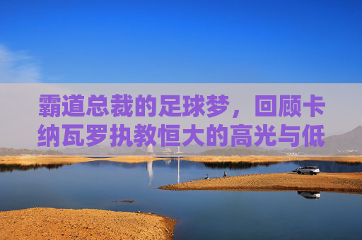 霸道总裁的足球梦,回顾卡纳瓦罗执教恒大的高光与低谷