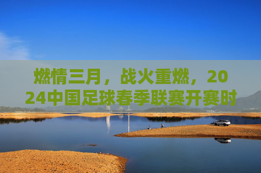 燃情三月，战火重燃，2024中国足球春季联赛开赛时间全解析