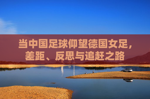 当中国足球仰望德国女足，差距、反思与追赶之路