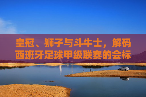 皇冠、狮子与斗牛士，解码西班牙足球甲级联赛的会标艺术