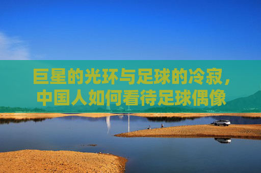 巨星的光环与足球的冷寂,中国人如何看待足球偶像