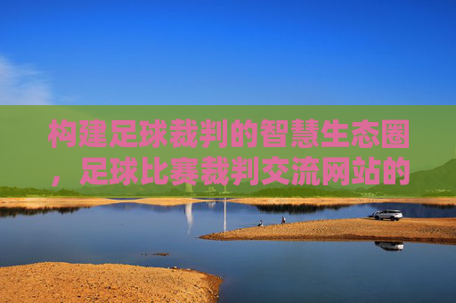 构建足球裁判的智慧生态圈,足球比赛裁判交流网站的时代价值与建设路径