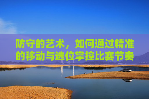 防守的艺术,如何通过精准的移动与选位掌控比赛节奏