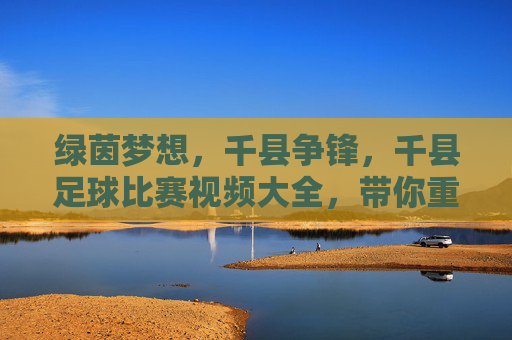绿茵梦想,千县争锋,千县足球比赛视频大全,带你重温草根足球的巅峰时刻