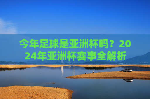 今年足球是亚洲杯吗?2024年亚洲杯赛事全解析