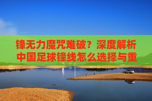 锋无力魔咒难破?深度解析中国足球锋线怎么选择与重建之路
