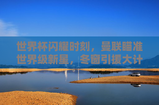 世界杯闪耀时刻,曼联瞄准世界级新星,冬窗引援大计浮出水面