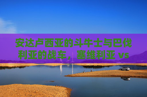 安达卢西亚的斗牛士与巴伐利亚的战车,塞维利亚 vs 拜仁慕尼黑的巅峰博弈