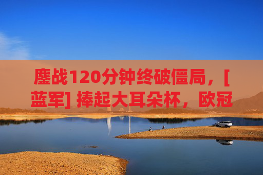 鏖战120分钟终破僵局，[蓝军] 捧起大耳朵杯，欧冠决赛史诗级剧本落幕