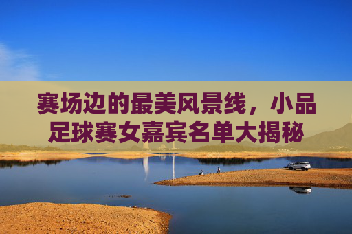 赛场边的最美风景线，小品足球赛女嘉宾名单大揭秘