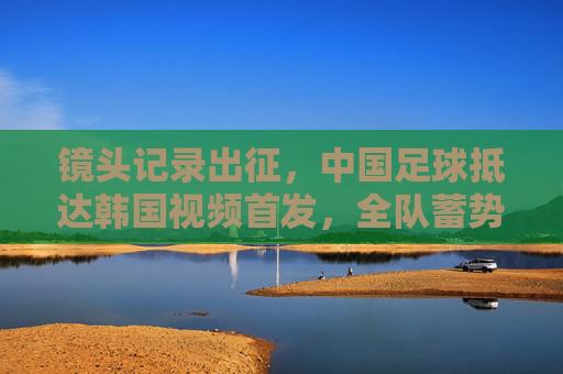镜头记录出征,中国足球抵达韩国视频首发,全队蓄势待发备战强敌
