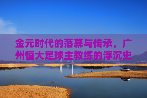 金元时代的落幕与传承,广州恒大足球主教练的浮沉史