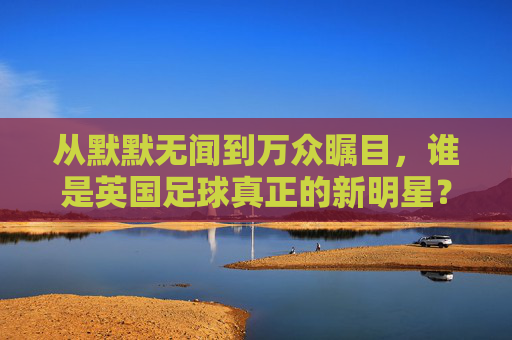 从默默无闻到万众瞩目,谁是英国足球真正的新明星?