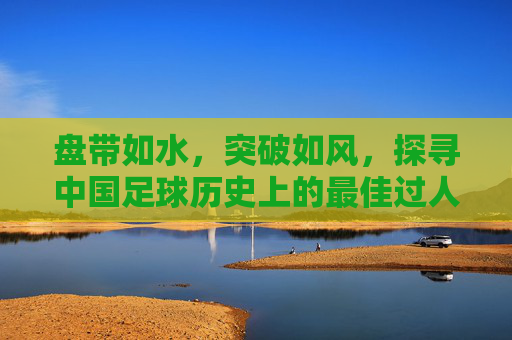 盘带如水,突破如风,探寻中国足球历史上的最佳过人技术与传奇瞬间