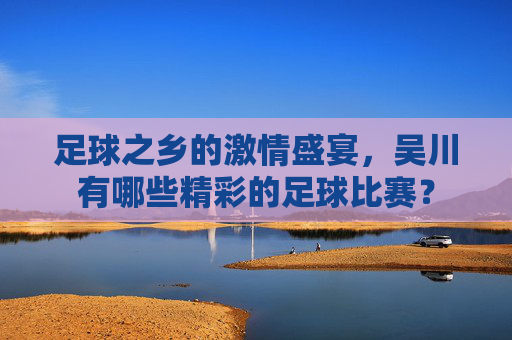 足球之乡的激情盛宴,吴川有哪些精彩的足球比赛?