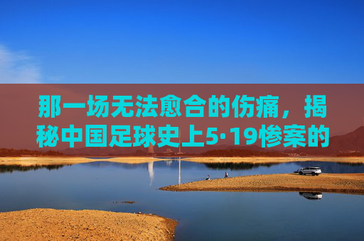那一场无法愈合的伤痛，揭秘中国足球史上5·19惨案的残酷真相