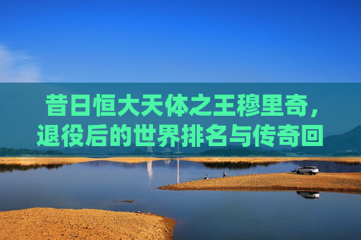 昔日恒大天体之王穆里奇,退役后的世界排名与传奇回顾