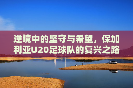 逆境中的坚守与希望,保加利亚U20足球队的复兴之路