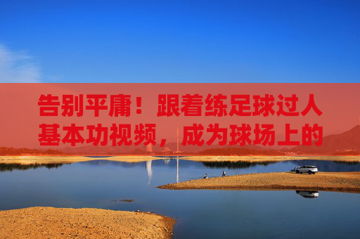 告别平庸!跟着练足球过人基本功视频,成为球场上的灵动刺客