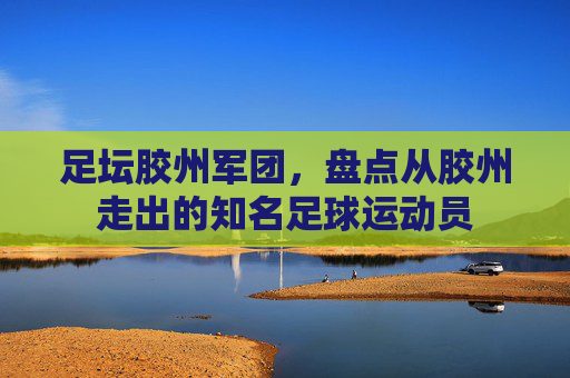 足坛胶州军团,盘点从胶州走出的知名足球运动员