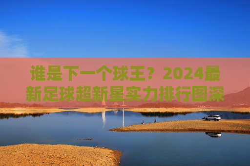 谁是下一个球王？2024最新足球超新星实力排行图深度解析