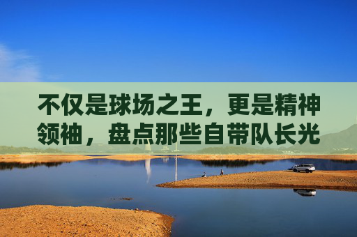 不仅是球场之王,更是精神领袖,盘点那些自带队长光环的足球巨星