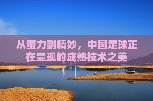 从蛮力到精妙，中国足球正在显现的成熟技术之美