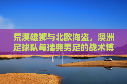 荒漠雄狮与北欧海盗，澳洲足球队与瑞典男足的战术博弈