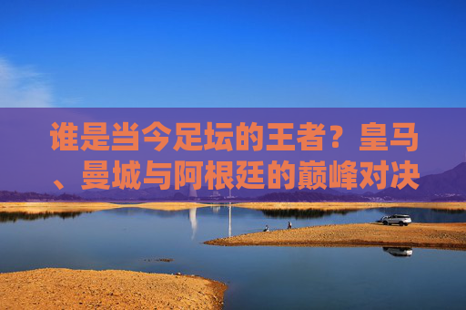 谁是当今足坛的王者？皇马、曼城与阿根廷的巅峰对决