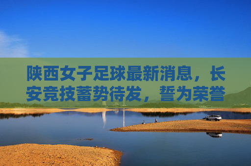 陕西女子足球最新消息,长安竞技蓄势待发,誓为荣誉而战