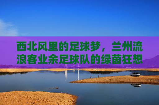 西北风里的足球梦,兰州流浪客业余足球队的绿茵狂想曲