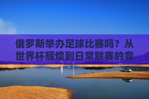 俄罗斯举办足球比赛吗?从世界杯辉煌到日常联赛的竞技盛宴