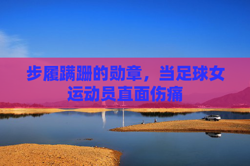 步履蹒跚的勋章，当足球女运动员直面伤痛