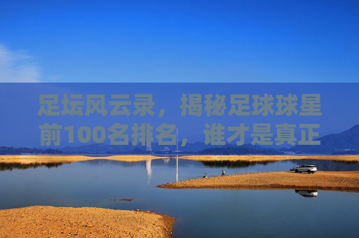 足坛风云录,揭秘足球球星前100名排名,谁才是真正的球王?