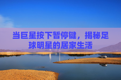 当巨星按下暂停键,揭秘足球明星的居家生活