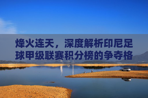 烽火连天,深度解析印尼足球甲级联赛积分榜的争夺格局