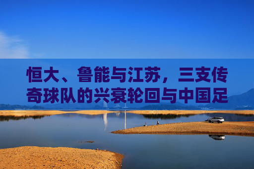 恒大、鲁能与江苏,三支传奇球队的兴衰轮回与中国足球的悲歌
