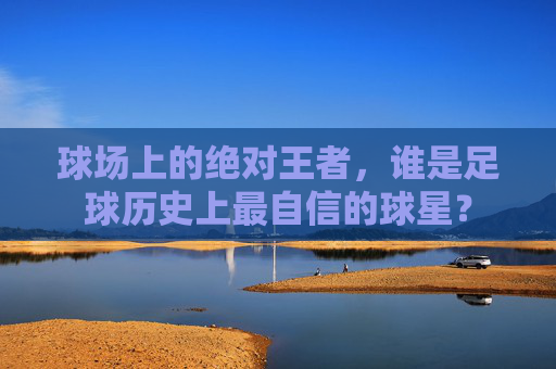 球场上的绝对王者,谁是足球历史上最自信的球星?