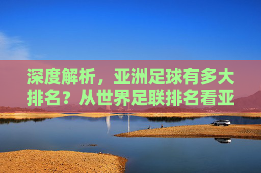 深度解析,亚洲足球有多大排名?从世界足联排名看亚洲足球的真实位置
