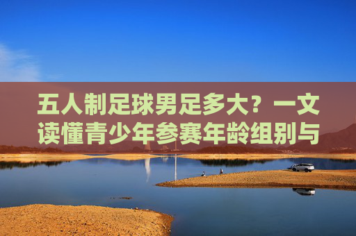 五人制足球男足多大?一文读懂青少年参赛年龄组别与规则