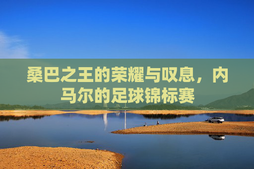 桑巴之王的荣耀与叹息,内马尔的足球锦标赛