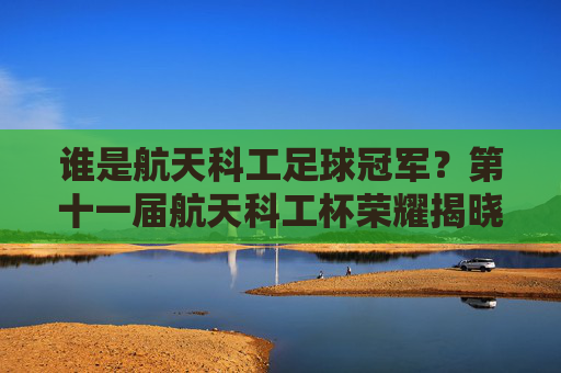 谁是航天科工足球冠军?第十一届航天科工杯荣耀揭晓