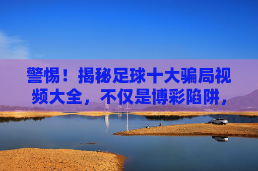 警惕!揭秘足球十大骗局视频大全,不仅是博彩陷阱,更是防骗指南