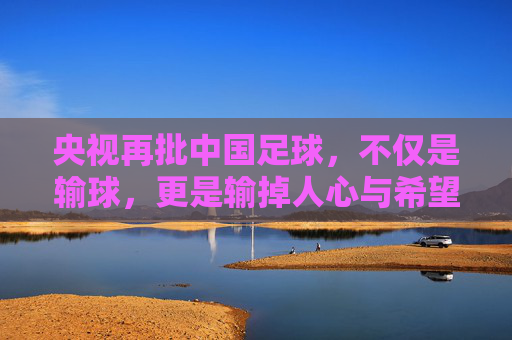 央视再批中国足球,不仅是输球,更是输掉人心与希望